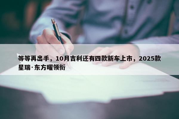 等等再出手，10月吉利还有四款新车上市，2025款星瑞·东方曜领衔