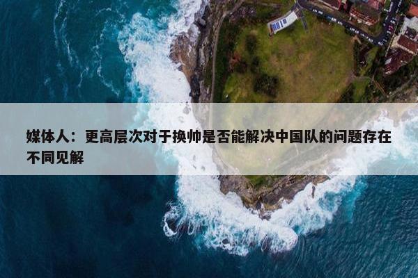 媒体人：更高层次对于换帅是否能解决中国队的问题存在不同见解