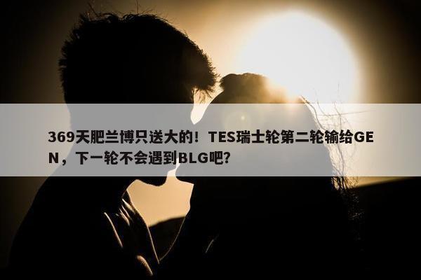 369天肥兰博只送大的！TES瑞士轮第二轮输给GEN，下一轮不会遇到BLG吧？