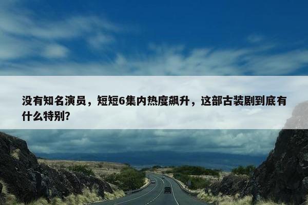 没有知名演员，短短6集内热度飙升，这部古装剧到底有什么特别？