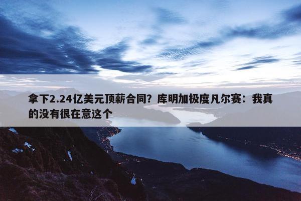 拿下2.24亿美元顶薪合同？库明加极度凡尔赛：我真的没有很在意这个