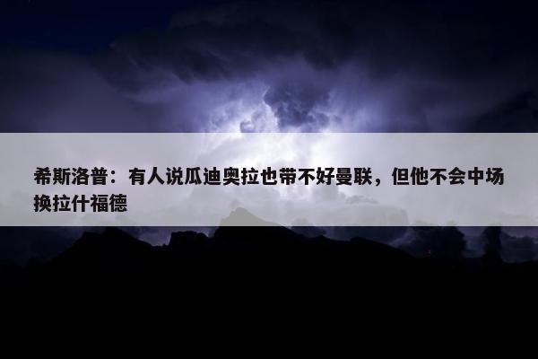 希斯洛普：有人说瓜迪奥拉也带不好曼联，但他不会中场换拉什福德