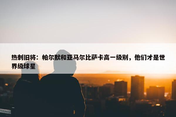 热刺旧将：帕尔默和亚马尔比萨卡高一级别，他们才是世界级球星