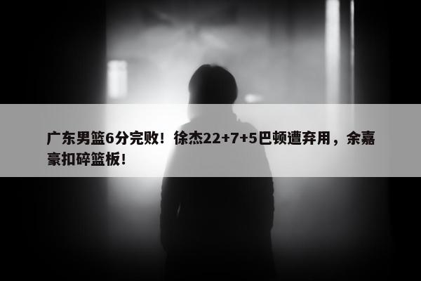 广东男篮6分完败！徐杰22+7+5巴顿遭弃用，余嘉豪扣碎篮板！