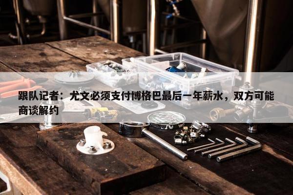 跟队记者：尤文必须支付博格巴最后一年薪水，双方可能商谈解约