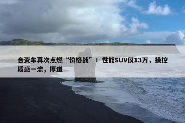 合资车再次点燃“价格战”！性能SUV仅13万，操控质感一流，厚道