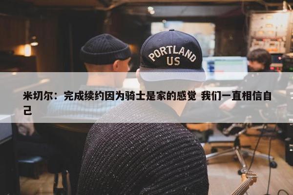 米切尔：完成续约因为骑士是家的感觉 我们一直相信自己