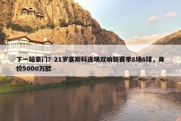 下一站豪门？21岁塞斯科连场双响新赛季8场6球，身价5000万欧