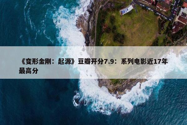 《变形金刚：起源》豆瓣开分7.9：系列电影近17年最高分