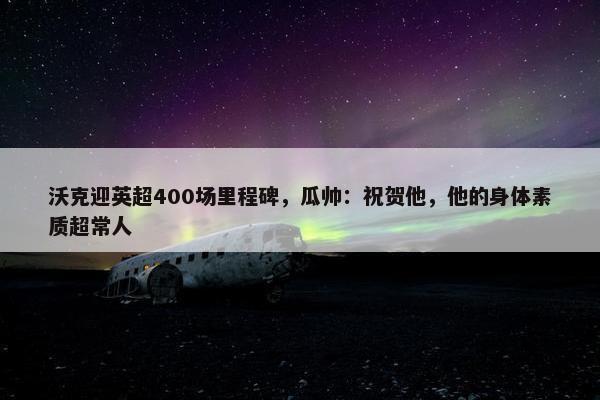 沃克迎英超400场里程碑，瓜帅：祝贺他，他的身体素质超常人