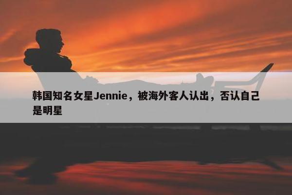 韩国知名女星Jennie，被海外客人认出，否认自己是明星