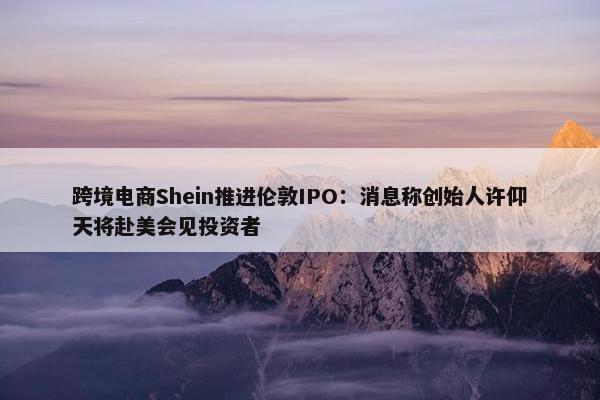 跨境电商Shein推进伦敦IPO：消息称创始人许仰天将赴美会见投资者