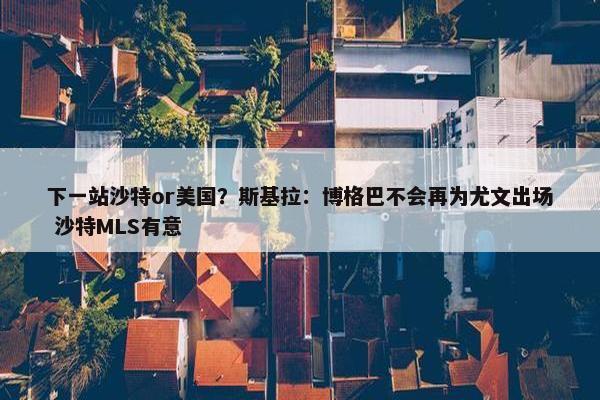 下一站沙特or美国？斯基拉：博格巴不会再为尤文出场 沙特MLS有意