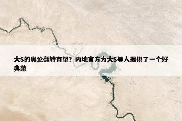 大S的舆论翻转有望？内地官方为大S等人提供了一个好典范