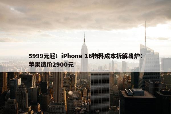 5999元起！iPhone 16物料成本拆解出炉：苹果造价2900元