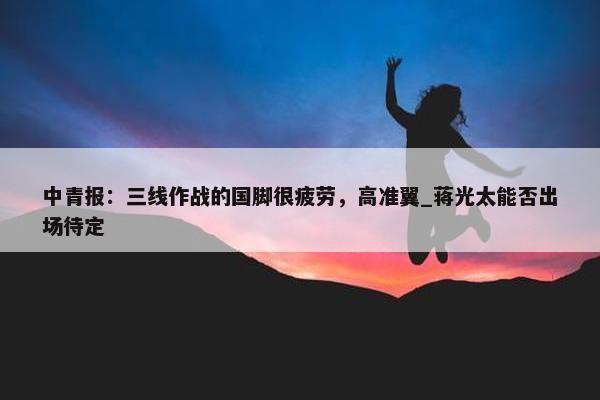 中青报：三线作战的国脚很疲劳，高准翼_蒋光太能否出场待定