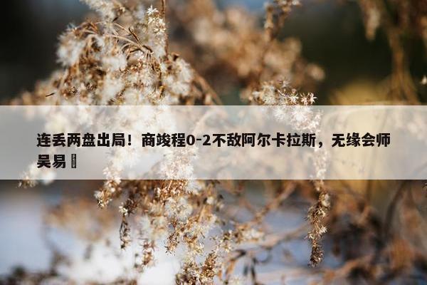 连丢两盘出局！商竣程0-2不敌阿尔卡拉斯，无缘会师吴易昺