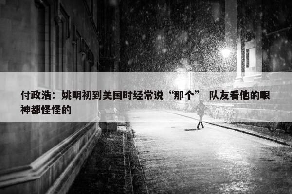 付政浩：姚明初到美国时经常说“那个” 队友看他的眼神都怪怪的