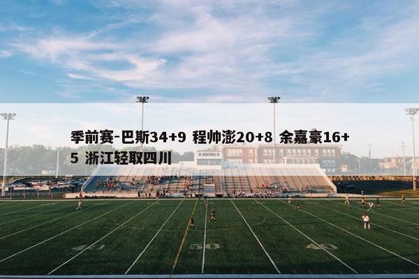 季前赛-巴斯34+9 程帅澎20+8 余嘉豪16+5 浙江轻取四川