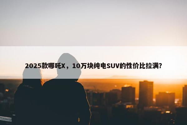 2025款哪吒X，10万块纯电SUV的性价比拉满？