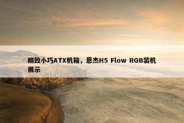 精致小巧ATX机箱，恩杰H5 Flow RGB装机展示