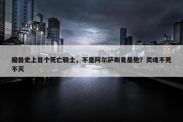 魔兽史上首个死亡骑士，不是阿尔萨斯竟是他？灵魂不死不灭