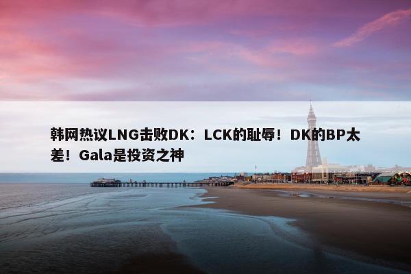 韩网热议LNG击败DK：LCK的耻辱！DK的BP太差！Gala是投资之神