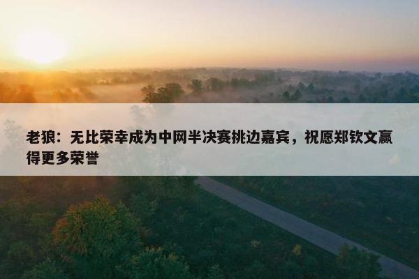 老狼：无比荣幸成为中网半决赛挑边嘉宾，祝愿郑钦文赢得更多荣誉