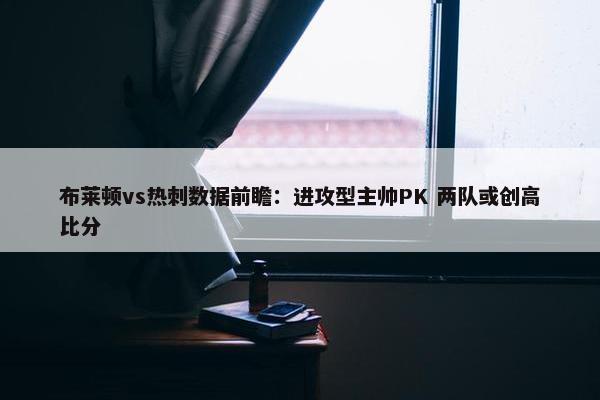 布莱顿vs热刺数据前瞻：进攻型主帅PK 两队或创高比分