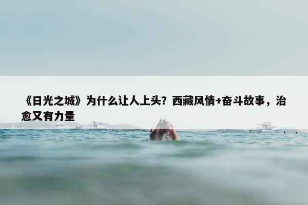 《日光之城》为什么让人上头？西藏风情+奋斗故事，治愈又有力量