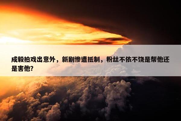 成毅拍戏出意外，新剧惨遭抵制，粉丝不依不饶是帮他还是害他？