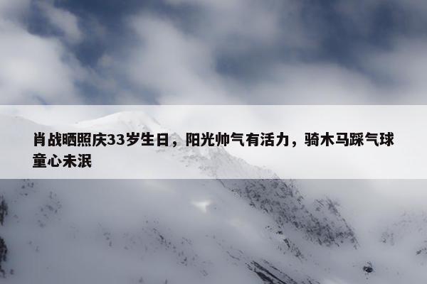 肖战晒照庆33岁生日，阳光帅气有活力，骑木马踩气球童心未泯