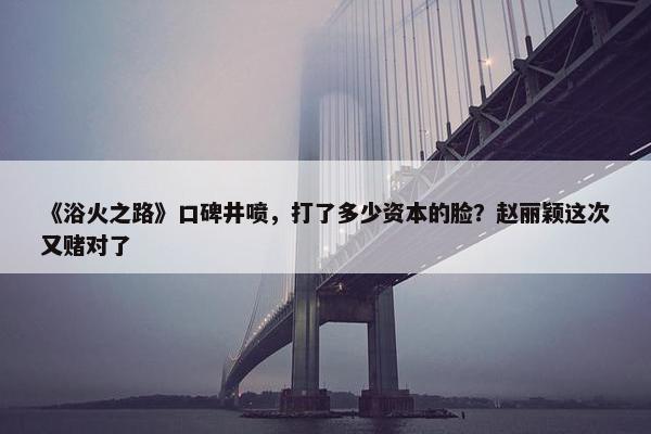 《浴火之路》口碑井喷，打了多少资本的脸？赵丽颖这次又赌对了