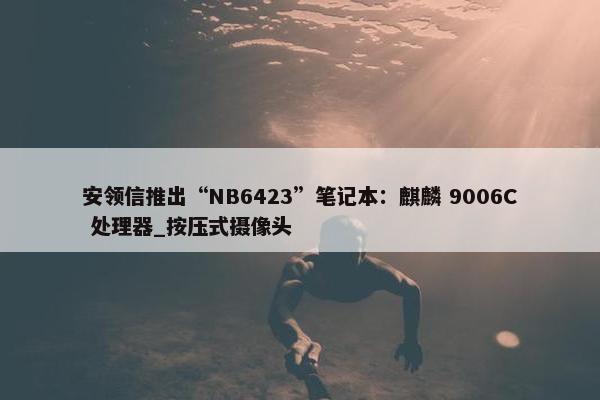 安领信推出“NB6423”笔记本：麒麟 9006C 处理器_按压式摄像头