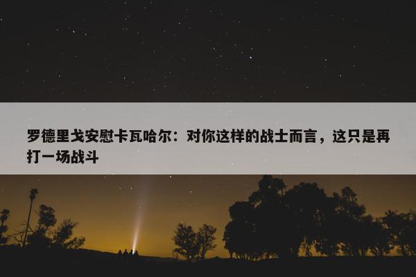 罗德里戈安慰卡瓦哈尔：对你这样的战士而言，这只是再打一场战斗