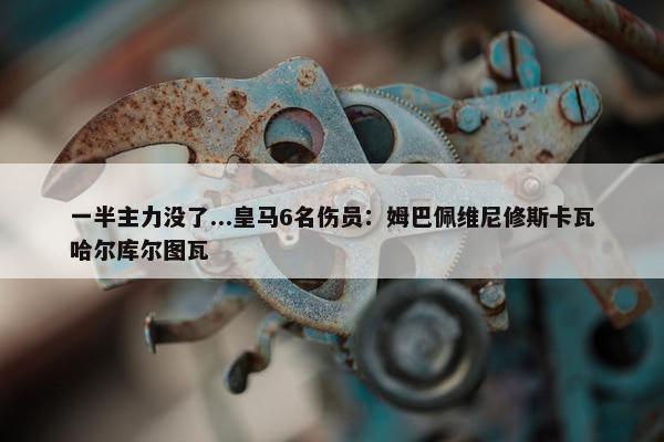 一半主力没了...皇马6名伤员：姆巴佩维尼修斯卡瓦哈尔库尔图瓦