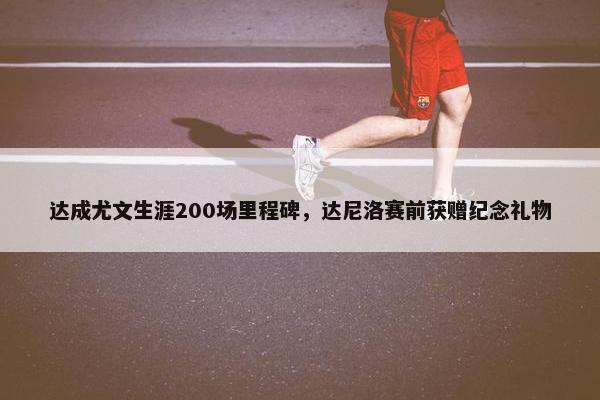 达成尤文生涯200场里程碑，达尼洛赛前获赠纪念礼物