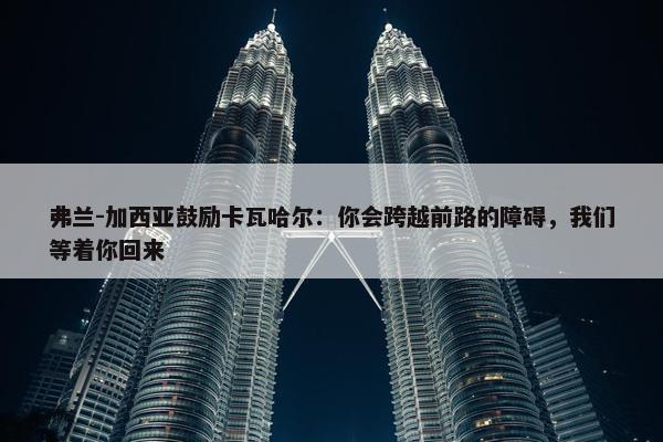 弗兰-加西亚鼓励卡瓦哈尔：你会跨越前路的障碍，我们等着你回来