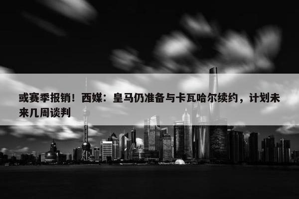 或赛季报销！西媒：皇马仍准备与卡瓦哈尔续约，计划未来几周谈判