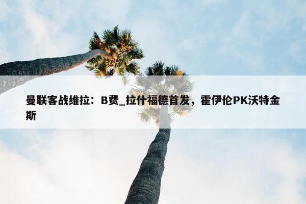 曼联客战维拉：B费_拉什福德首发，霍伊伦PK沃特金斯