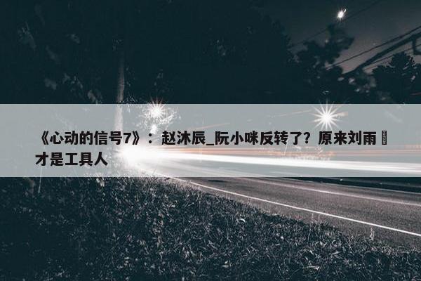 《心动的信号7》：赵沐辰_阮小咪反转了？原来刘雨璠才是工具人