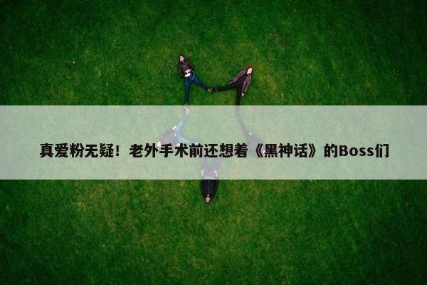 真爱粉无疑！老外手术前还想着《黑神话》的Boss们