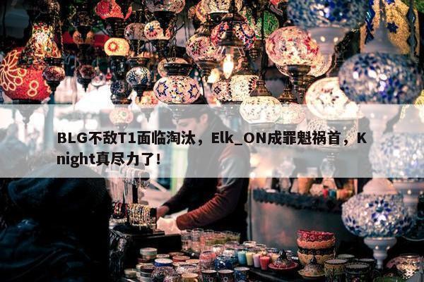 BLG不敌T1面临淘汰，Elk_ON成罪魁祸首，Knight真尽力了！