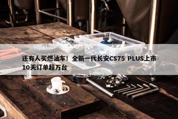 还有人买燃油车！全新一代长安CS75 PLUS上市10天订单超万台