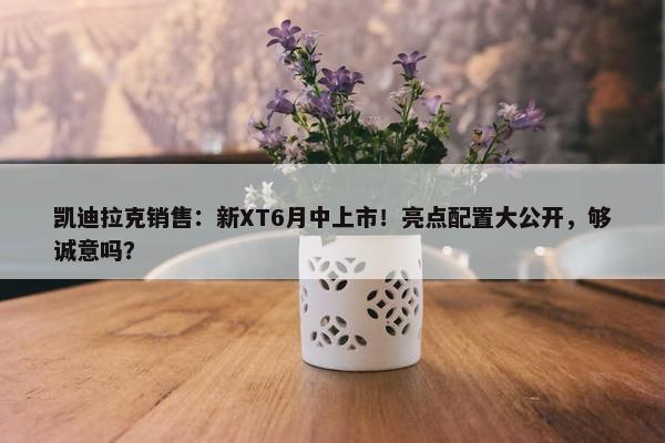 凯迪拉克销售：新XT6月中上市！亮点配置大公开，够诚意吗？