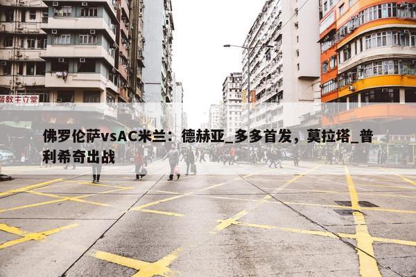 佛罗伦萨vsAC米兰：德赫亚_多多首发，莫拉塔_普利希奇出战