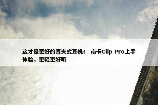 这才是更好的耳夹式耳机！ 南卡Clip Pro上手体验，更轻更好听