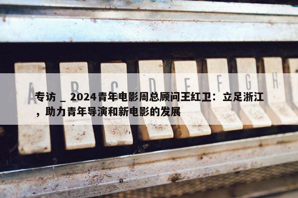 专访 _ 2024青年电影周总顾问王红卫：立足浙江，助力青年导演和新电影的发展