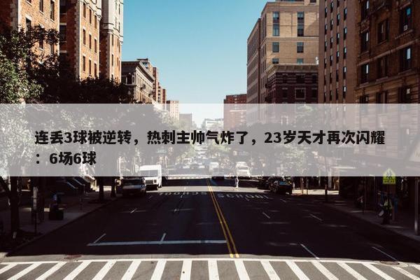 连丢3球被逆转，热刺主帅气炸了，23岁天才再次闪耀：6场6球