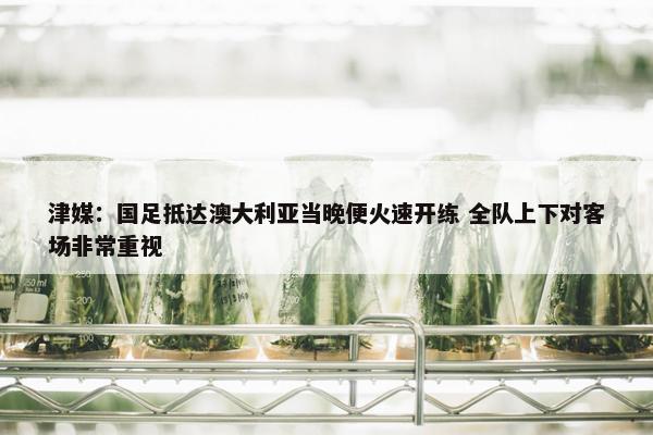 津媒：国足抵达澳大利亚当晚便火速开练 全队上下对客场非常重视